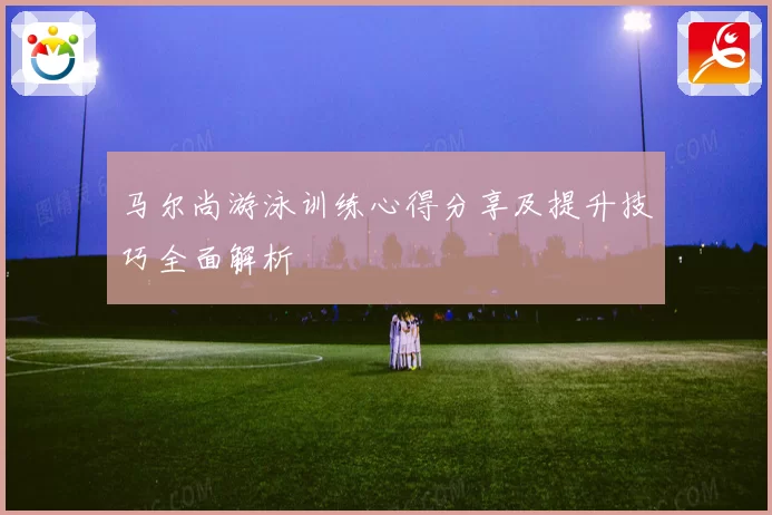 马尔尚游泳训练心得分享及提升技巧全面解析