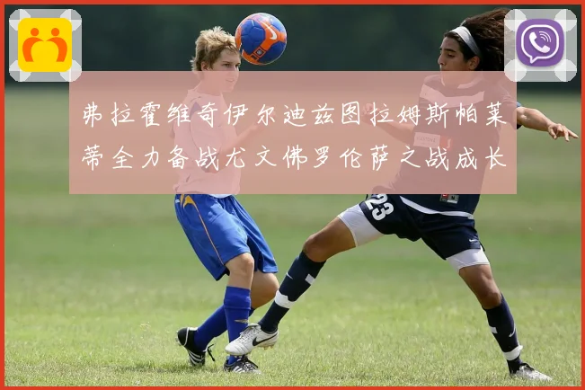 弗拉霍维奇伊尔迪兹图拉姆斯帕莱蒂全力备战尤文佛罗伦萨之战成长观察