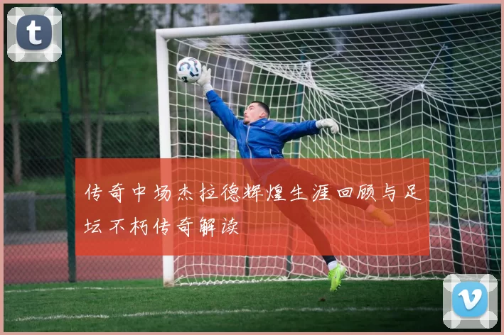 传奇中场杰拉德辉煌生涯回顾与足坛不朽传奇解读