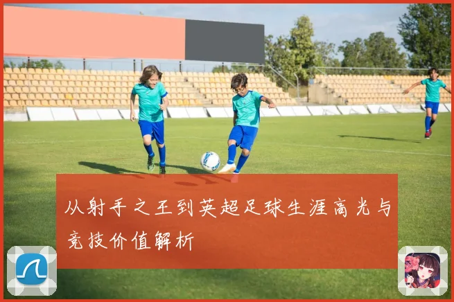 从射手之王到英超足球生涯高光与竞技价值解析