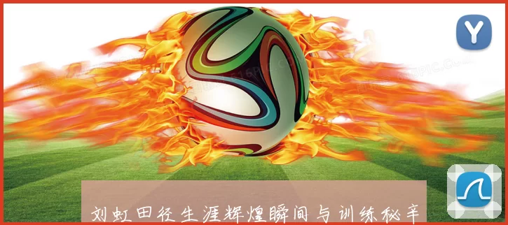 刘虹田径生涯辉煌瞬间与训练秘辛全景解析