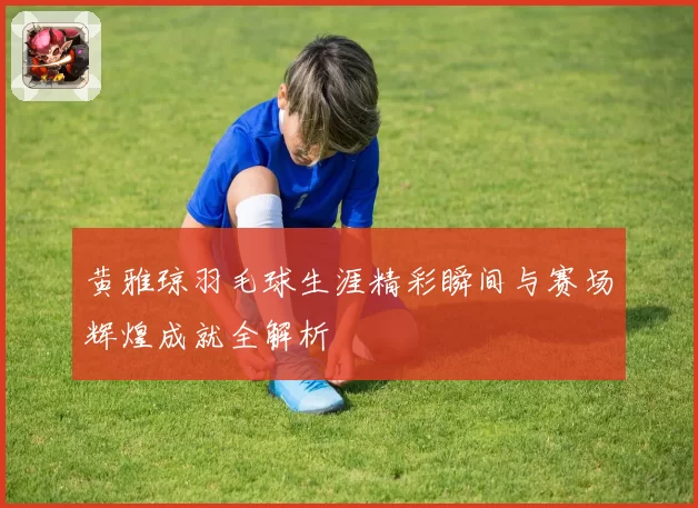 黄雅琼羽毛球生涯精彩瞬间与赛场辉煌成就全解析