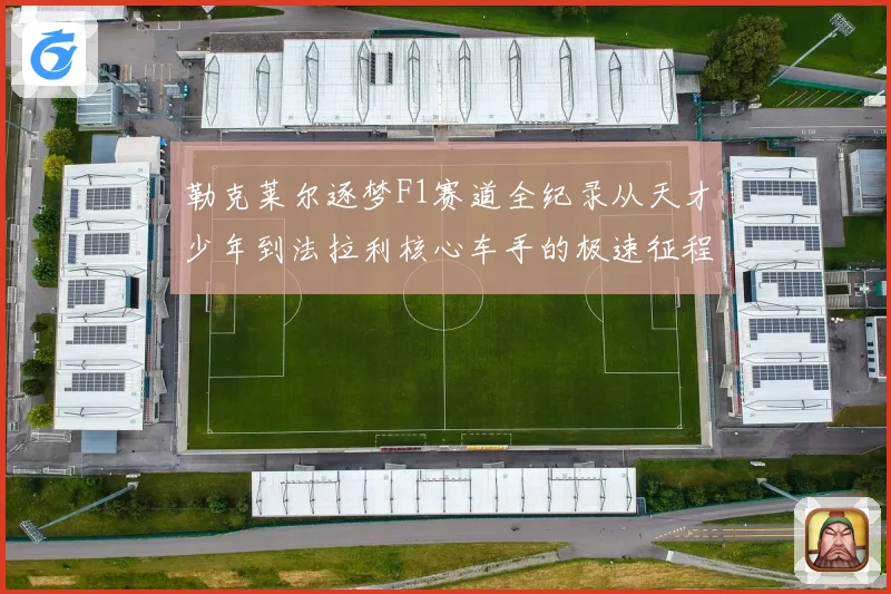 勒克莱尔逐梦F1赛道全纪录从天才少年到法拉利核心车手的极速征程解析