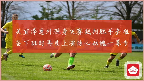 吴宜泽意外现身决赛裁判脱手套准备下班时再度上演惊心动魄一幕专题观察