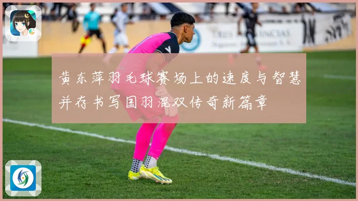 黄东萍羽毛球赛场上的速度与智慧并存书写国羽混双传奇新篇章