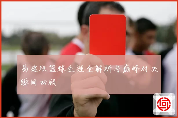 易建联篮球生涯全解析与巅峰对决瞬间回顾