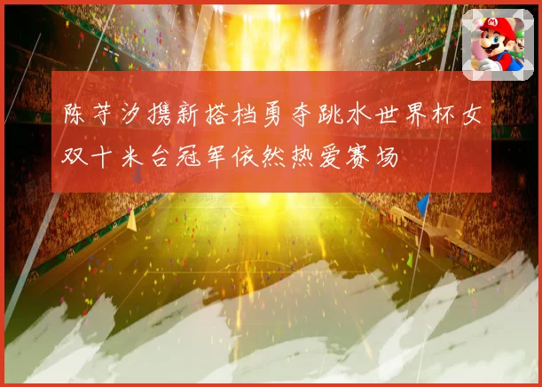 陈芋汐携新搭档勇夺跳水世界杯女双十米台冠军依然热爱赛场