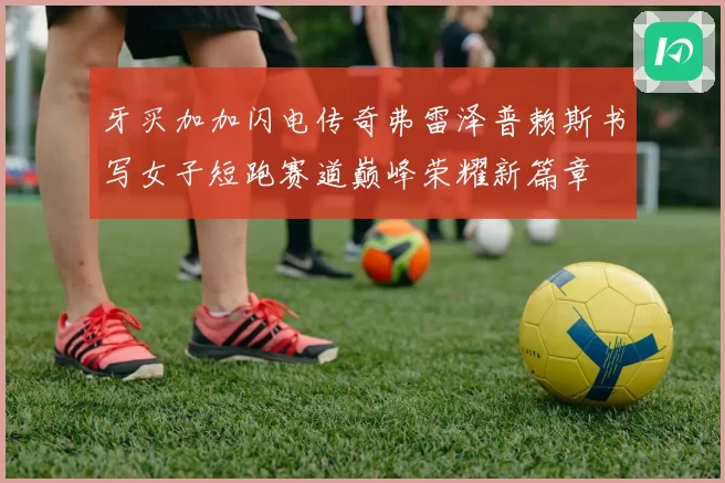 牙买加加闪电传奇弗雷泽普赖斯书写女子短跑赛道巅峰荣耀新篇章