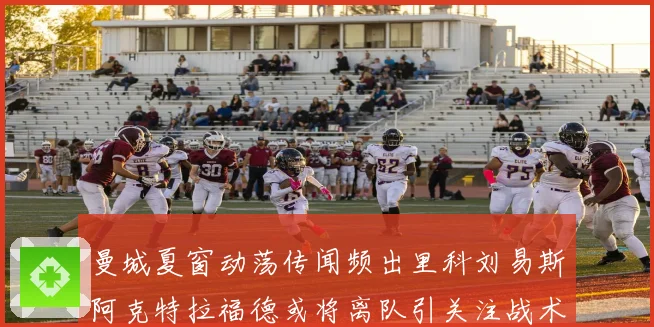 曼城夏窗动荡传闻频出里科刘易斯阿克特拉福德或将离队引关注战术观察