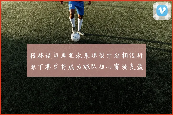 格林谈与库里未来退役计划相信科尔下赛季将成为球队核心赛场复盘
