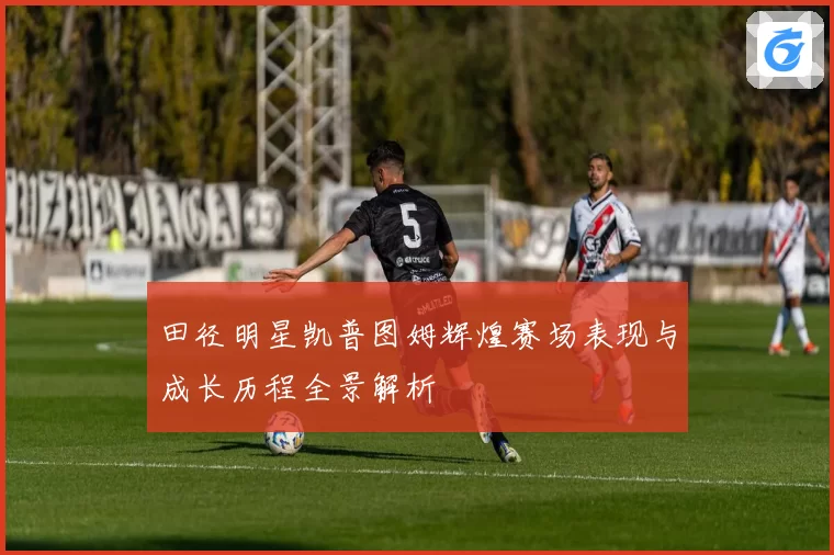 田径明星凯普图姆辉煌赛场表现与成长历程全景解析