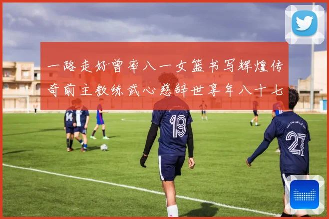一路走好曾率八一女篮书写辉煌传奇前主教练武心慈辞世享年八十七赛场复盘