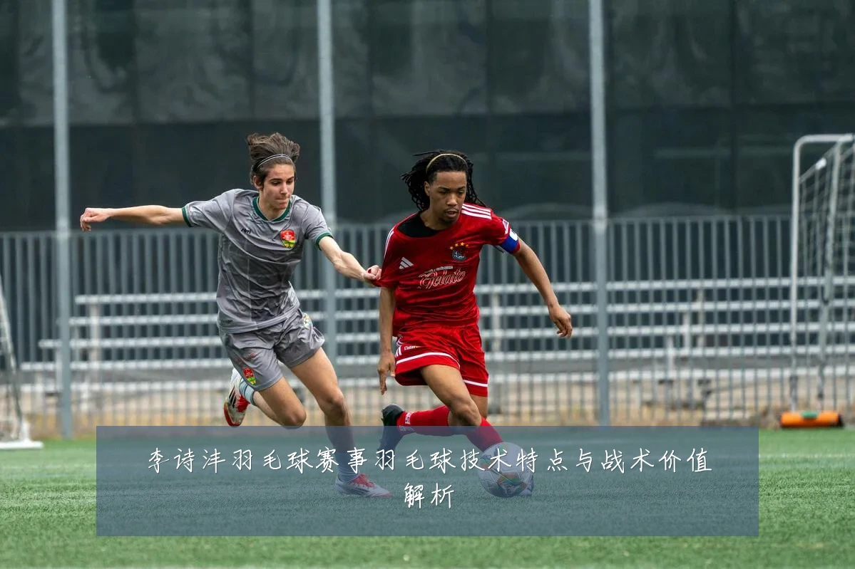 李诗沣羽毛球赛事羽毛球技术特点与战术价值解析