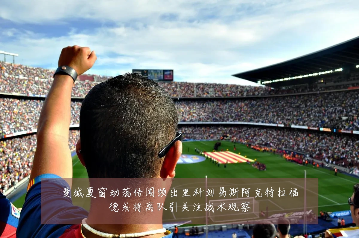 曼城夏窗动荡传闻频出里科刘易斯阿克特拉福德或将离队引关注战术观察