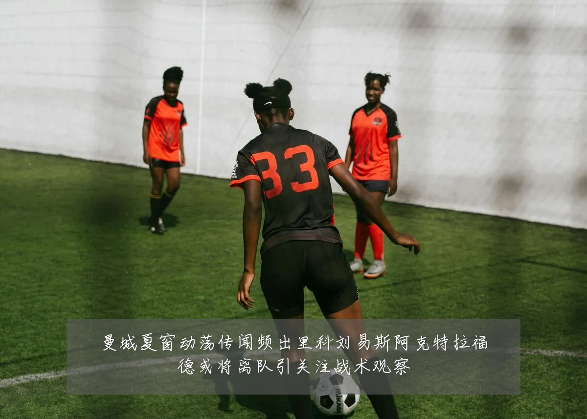 曼城夏窗动荡传闻频出里科刘易斯阿克特拉福德或将离队引关注战术观察
