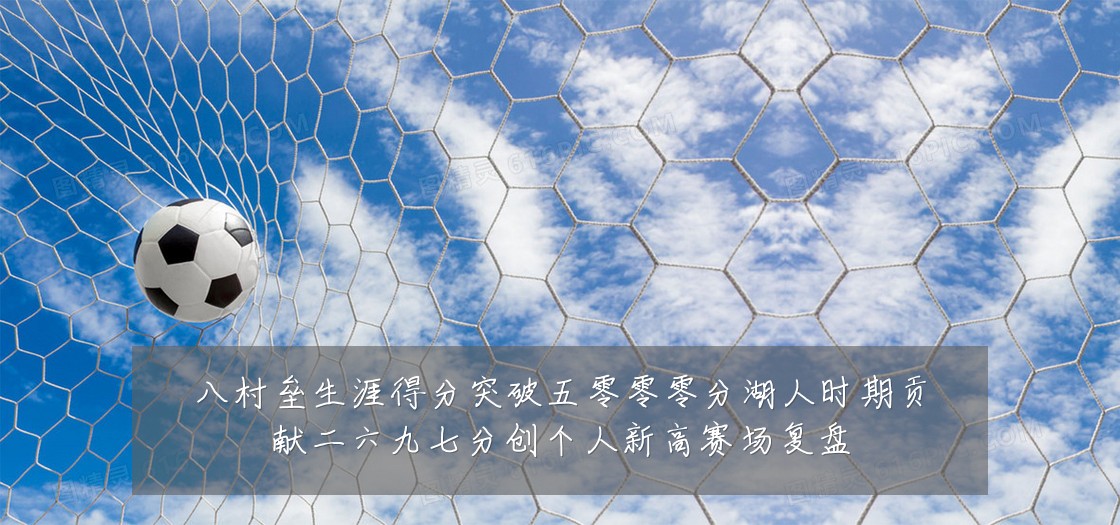 八村垒生涯得分突破五零零零分湖人时期贡献二六九七分创个人新高赛场复盘