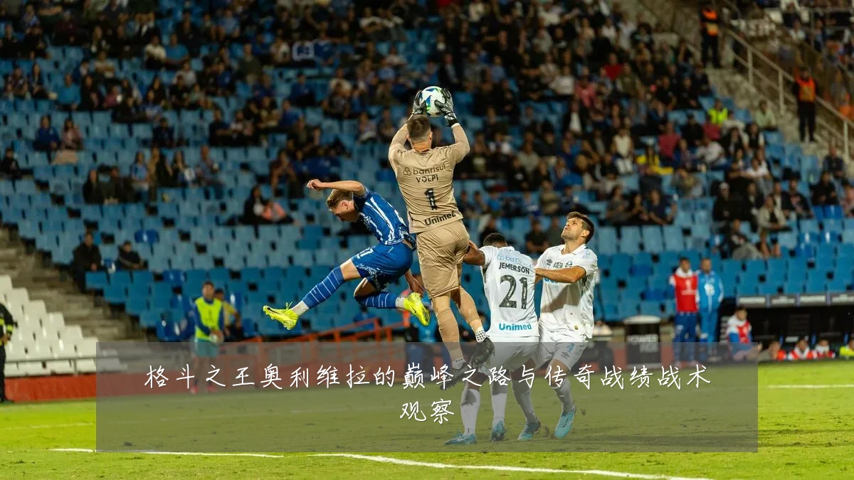 格斗之王奥利维拉的巅峰之路与传奇战绩战术观察